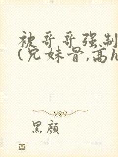 被哥哥强制爱后(兄妹骨,高h,强制爱