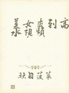 美女爽到高潮喷水视频