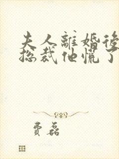 夫人离婚后疯批总裁他慌了短剧