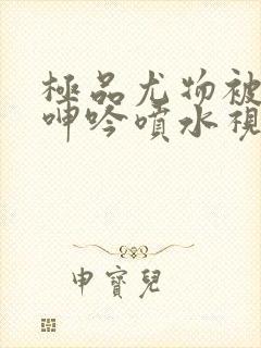 极品尤物被啪到呻吟喷水视频