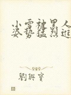 小雪被黑人各种姿势猛烈进出视频