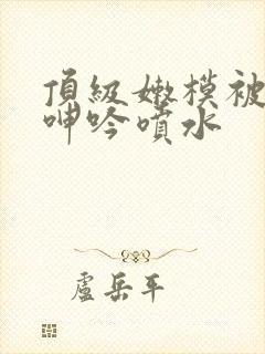 顶级嫩模被啪到呻吟喷水