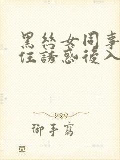 黑丝女同事经不住诱惑后入高潮