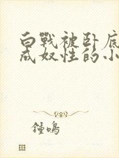 白战被卧底调教成奴性的小说