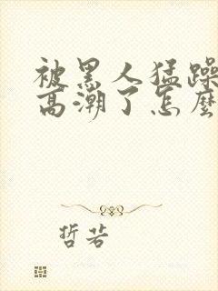 被黑人猛躁4次高潮了怎么办