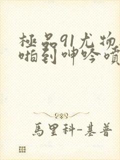 极品91尤物被啪到呻吟喷水在线观看