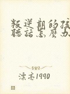 叛逆期的孩子不听话怎么办