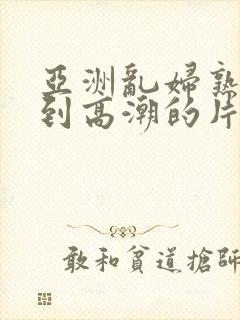 亚洲乱妇熟女爽到高潮的片