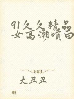 91久久精品美女高潮喷白浆封面