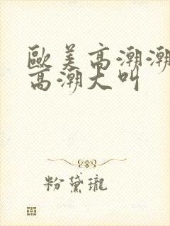 欧美高潮潮喷到高潮大叫