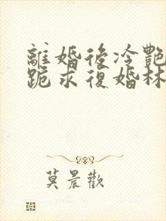 离婚后冷艳总裁跪求复婚林悦叶可卿免费阅读