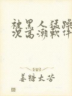 被黑人猛躁12次高潮软件