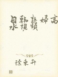 日韩熟妇高潮喷水视频