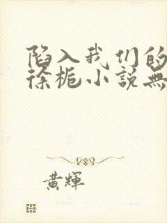 陷入我们的热恋徐栀小说无删减版