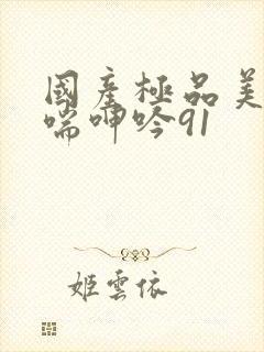 国产极品美女娇喘呻吟91