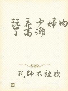 玩弄少妇肉体到了高潮