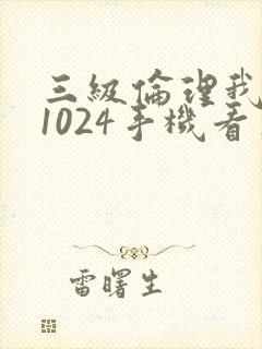 三级伦理我懂的1024手机看片旧版