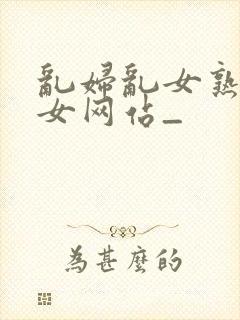 乱妇乱女熟妇熟女网站_