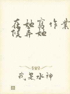 在她写作业的时候弄她