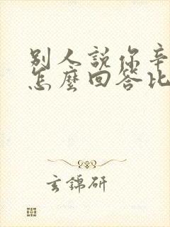 别人说你辛苦了怎么回答比较好