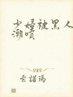 少妇被黑人到高潮喷