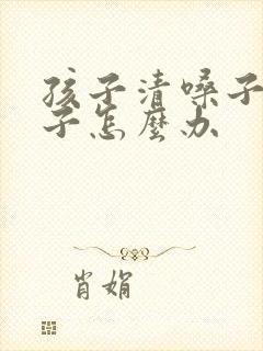 孩子清嗓子清嗓子怎么办