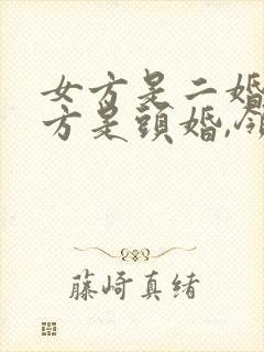 女方是二婚,男方是头婚,领结婚证要拿什么