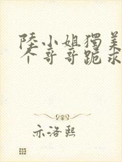 陆小姐独美后六个哥哥跪求原谅相