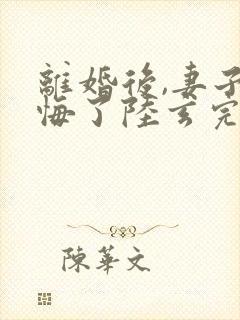 离婚后,妻子后悔了陆玄完整版txt