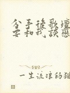 分手后歌坛天后要和我谈恋爱