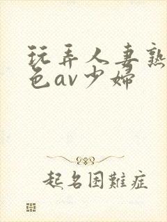 玩弄人妻熟妇性色av少妇