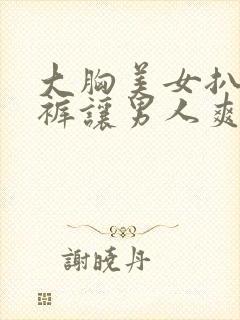 大胸美女扒开内裤让男人爽捅欧美