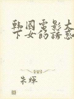 韩国电影大尺度下女的诱惑在线播放