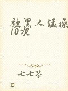 被黑人猛操高潮10次