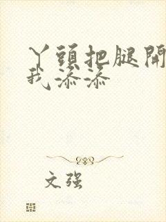 丫头把腿开大让我添添