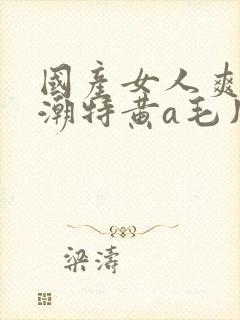 国产女人爽到高潮特黄a毛片