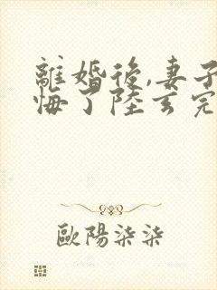 离婚后,妻子后悔了陆玄完整听书