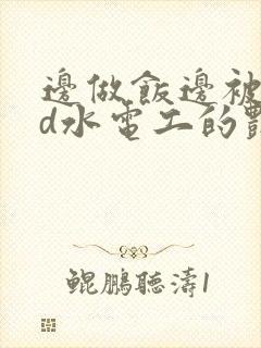 边做饭边被躁bd水电工的艳遇