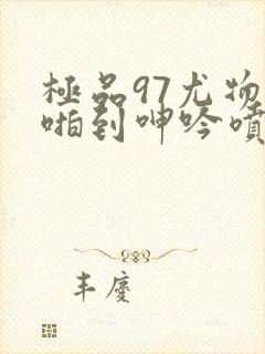 极品97尤物被啪到呻吟喷水