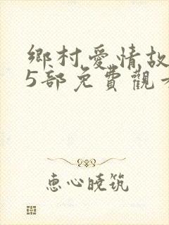 乡村爱情故事15部免费观看全集高清