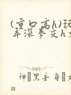 (重口高h)玩弄深拳交h文