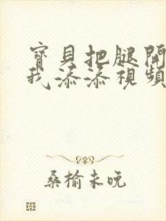 宝贝把腿开大让我添添视频