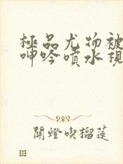 极品尤物被啪到呻吟喷水视频