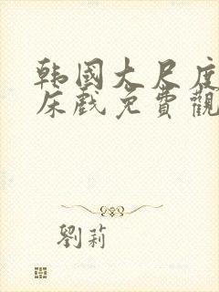 韩国大尺度r级床戏免费观看