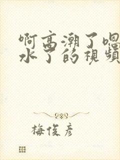 啊高潮了嗯～喷水了的视频