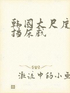 韩国大尺度无遮挡床戏