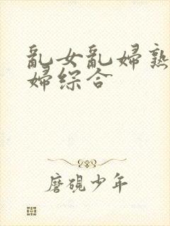 乱女乱妇熟女熟妇综合