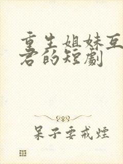 重生姐妹互换夫君的短剧