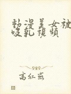 动漫美女被奶头吸乳视频