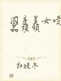 国产美女喷水精品视频